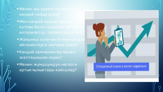 Менин иш-аракеттеримден кандай пайда алам? Мен кандай каршы эффект күтсөм болот (киреше көбөйөт, илгерилетүү, тармакташуу ж.б.)? Жакынкы келечекте мен кандай ийгиликтерге жетише алам? Кандай кемчиликтер менен эсептешишим керек? Менин жумушумдун негизги артыкчылыктары кайсылар? 