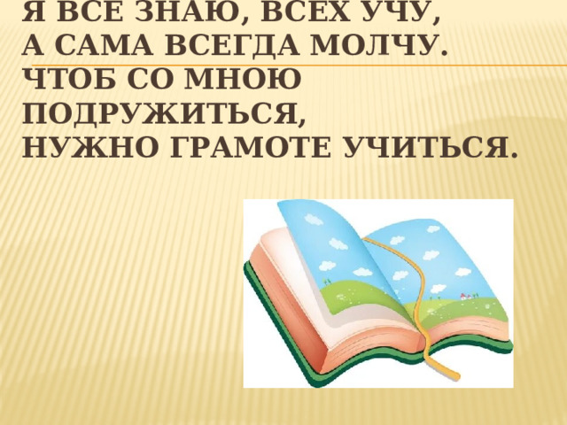 Я все знаю, всех учу,  А сама всегда молчу.  Чтоб со мною подружиться,  Нужно грамоте учиться. 