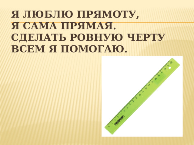 Я люблю прямоту,  Я сама прямая.  Сделать ровную черту  Всем я помогаю. 