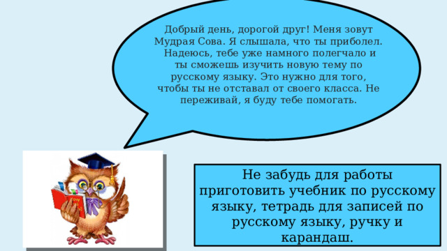 Добрый день, дорогой друг! Меня зовут Мудрая Сова. Я слышала, что ты приболел. Надеюсь, тебе уже намного полегчало и ты сможешь изучить новую тему по русскому языку. Это нужно для того, чтобы ты не отставал от своего класса. Не переживай, я буду тебе помогать. Не забудь для работы приготовить учебник по русскому языку, тетрадь для записей по русскому языку, ручку и карандаш. 