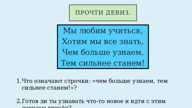 Прочти девиз. Мы любим учиться, Хотим мы все знать, Чем больше узнаем, Тем сильнее станем! Что означают строчки: «чем больше узнаем, тем сильнее станем!»? Готов ли ты узнавать что-то новое и идти с этим девизом вперёд? 