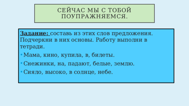 Сейчас мы с тобой поупражняемся. Задание: составь из этих слов предложения. Подчеркни в них основы. Работу выполни в тетради. Мама, кино, купила, в, билеты. Снежинки, на, падают, белые, землю. Сияло, высоко, в солнце, небе. 