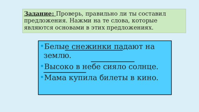Задание: Проверь, правильно ли ты составил предложения. Нажми на те слова, которые являются основами в этих предложениях. Белые снежинки падают на землю. Высоко в небе сияло солнце. Мама купила билеты в кино. 