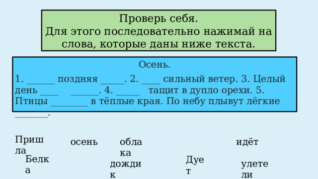 Проверь себя. Для этого последовательно нажимай на слова, которые даны ниже текста. Осень. 1. ______ поздняя _____. 2. ____ сильный ветер. 3. Целый день ____ ______. 4. _____ тащит в дупло орехи. 5. Птицы ________ в тёплые края. По небу плывут лёгкие _______. Пришла осень идёт облака Белка Дует дождик улетели  