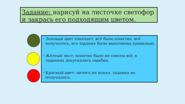 Задание: нарисуй на листочке светофор и закрась его подходящим цветом. Зеленый цвет означает, всё было понятно, всё получалось, все задания были выполнены правильно. Жёлтый лист: понятно было не совсем всё, в заданиях допускались ошибки. Красный цвет: ничего не понял, задания не получились. 