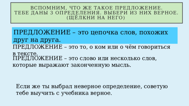 Вспомним, что же такое предложение.  Тебе даны 3 определения. Выбери из них верное. (щёлкни на него) ПРЕДЛОЖЕНИЕ – это цепочка слов, похожих друг на друга. ПРЕДЛОЖЕНИЕ – это то, о ком или о чём говориться в тексте. ПРЕДЛОЖЕНИЕ – это слово или несколько слов, которые выражают законченную мысль. Если же ты выбрал неверное определение, советую тебе выучить с учебника верное. 