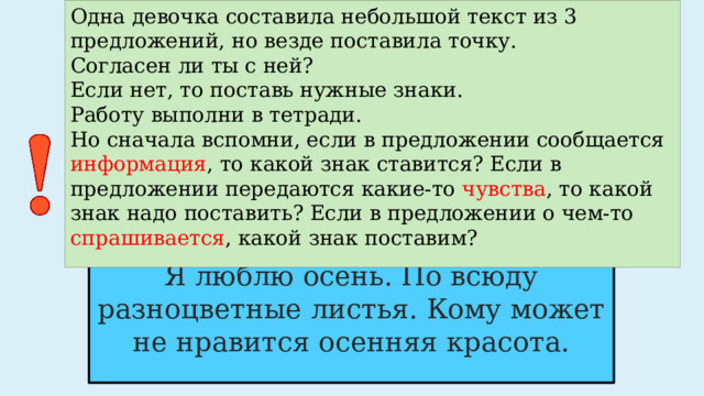 Одна девочка составила небольшой текст из 3 предложений, но везде поставила точку.  Согласен ли ты с ней?  Если нет, то поставь нужные знаки.  Работу выполни в тетради.  Но сначала вспомни, если в предложении сообщается информация , то какой знак ставится? Если в предложении передаются какие-то чувства , то какой знак надо поставить? Если в предложении о чем-то спрашивается , какой знак поставим? Я люблю осень. По всюду разноцветные листья. Кому может не нравится осенняя красота. 