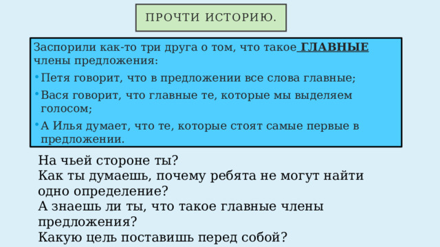 Прочти историю. Заспорили как-то три друга о том, что такое ГЛАВНЫЕ члены предложения: Петя говорит, что в предложении все слова главные; Вася говорит, что главные те, которые мы выделяем голосом; А Илья думает, что те, которые стоят самые первые в предложении. На чьей стороне ты? Как ты думаешь, почему ребята не могут найти одно определение? А знаешь ли ты, что такое главные члены предложения? Какую цель поставишь перед собой? 