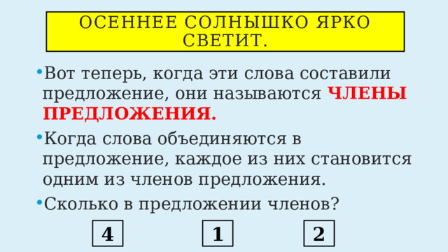 Осеннее солнышко ярко светит. Вот теперь, когда эти слова составили предложение, они называются ЧЛЕНЫ ПРЕДЛОЖЕНИЯ. Когда слова объединяются в предложение, каждое из них становится одним из членов предложения. Сколько в предложении членов? 4 1 2 