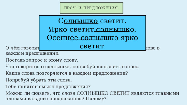 Прочти предложения: Солнышко светит.  Ярко светит солнышко.  Осеннее солнышко ярко светит . О чём говорится в каждом предложении? Нажми на это слово в каждом предложении. Поставь вопрос к этому слову. Что говорится о солнышке, попробуй поставить вопрос. Какие слова повторяются в каждом предложении? Попробуй убрать эти слова. Тебе понятен смысл предложения? Можно ли сказать, что слова СОЛНЫШКО СВЕТИТ являются главными членами каждого предложения? Почему? 