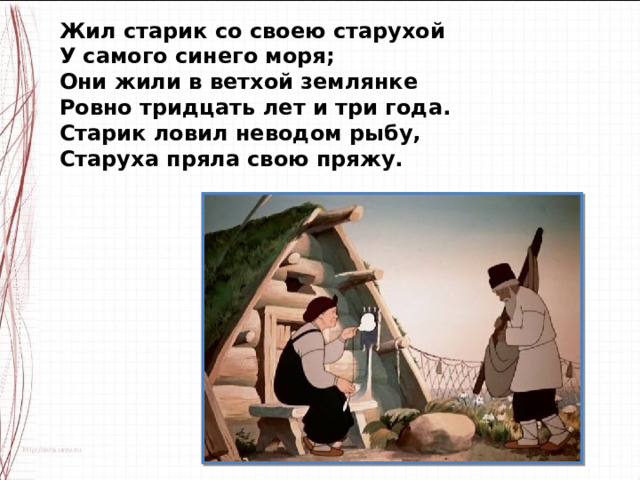 Жил старик со своею старухой У самого синего моря; Они жили в ветхой землянке Ровно тридцать лет и три года. Старик ловил неводом рыбу, Старуха пряла свою пряжу. 