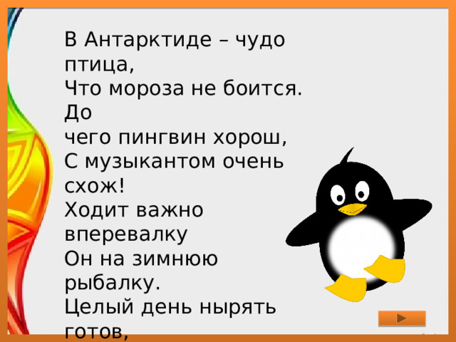 В Антарктиде – чудо птица,  Что мороза не боится.  До чего пингвин хорош,  С музыкантом очень схож!  Ходит важно вперевалку  Он на зимнюю рыбалку.  Целый день нырять готов,  Чтобы был большой улов. 