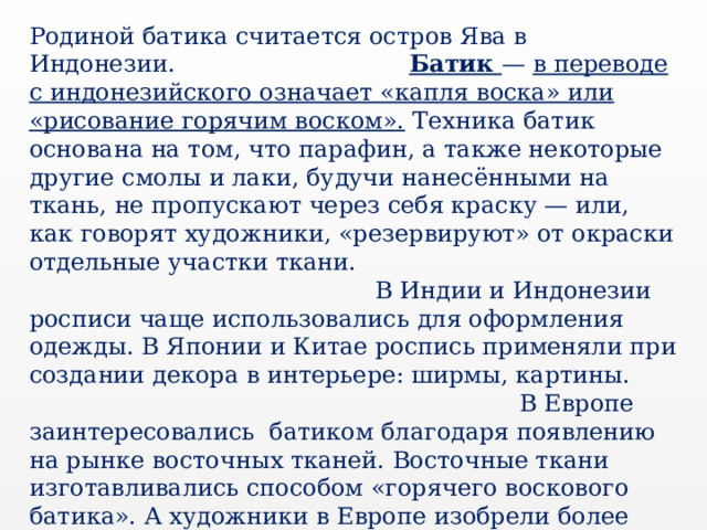 Родиной батика считается остров Ява в Индонезии. Батик  — в переводе с индонезийского означает «капля воска» или «рисование горячим воском».  Техника батик основана на том, что парафин, а также некоторые другие смолы и лаки, будучи нанесёнными на ткань, не пропускают через себя краску — или, как говорят художники, «резервируют» от окраски отдельные участки ткани. В Индии и Индонезии росписи чаще использовались для оформления одежды. В Японии и Китае роспись применяли при создании декора в интерьере: ширмы, картины.  В Европе заинтересовались батиком благодаря появлению на рынке восточных тканей. Восточные ткани изготавливались способом «горячего воскового батика». А художники в Европе изобрели более простой и доступный способ росписи «батик», который назвали «холодный батик». В 20 веке эта роспись становится одним из самых популярных хобби. 