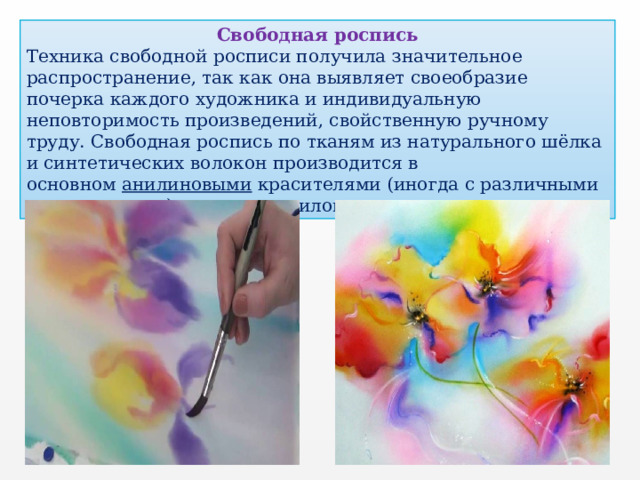 Свободная роспись Техника свободной росписи получила значительное распространение, так как она выявляет своеобразие почерка каждого художника и индивидуальную неповторимость произведений, свойственную ручному труду. Свободная роспись по тканям из натурального шёлка и синтетических волокон производится в основном  анилиновыми красителями (иногда с различными загустителями), а также акриловыми. 