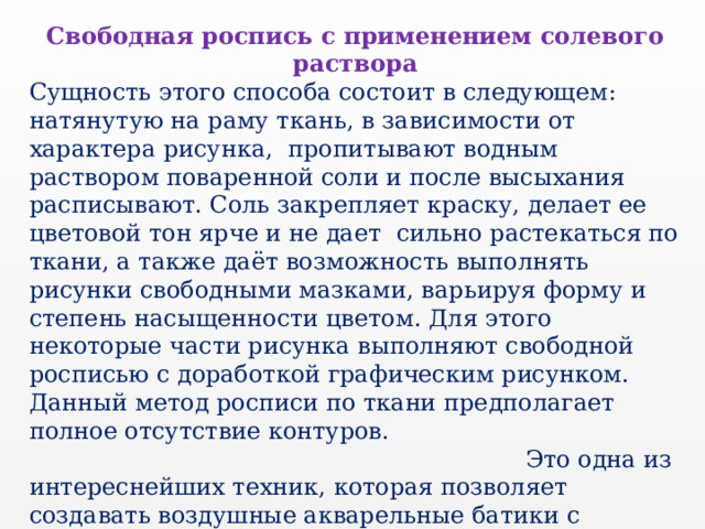 Свободная роспись с применением солевого раствора Сущность этого способа состоит в следующем: натянутую на раму ткань, в зависимости от характера рисунка, пропитывают водным раствором поваренной соли и после высыхания расписывают. Соль закрепляет краску, делает ее цветовой тон ярче и не дает сильно растекаться по ткани, а также даёт возможность выполнять рисунки свободными мазками, варьируя форму и степень насыщенности цветом. Для этого некоторые части рисунка выполняют свободной росписью с доработкой графическим рисунком.  Данный метод росписи по ткани предполагает полное отсутствие контуров.  Это одна из интереснейших техник, которая позволяет создавать воздушные акварельные батики с тончайшими изменениями оттенков. Эффект росписи по соли получается сродни акварельному рисунку, подойдет для росписи картины или панно, одежды, вставок в открытки и прочих работ. 
