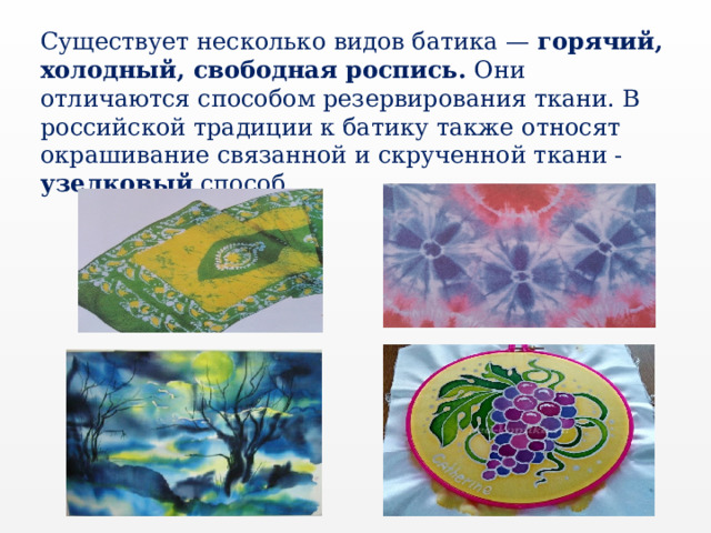 Существует несколько видов батика — горячий, холодный, свободная роспись. Они отличаются способом резервирования ткани. В российской традиции к батику также относят окрашивание связанной и скрученной ткани - узелковый способ. 