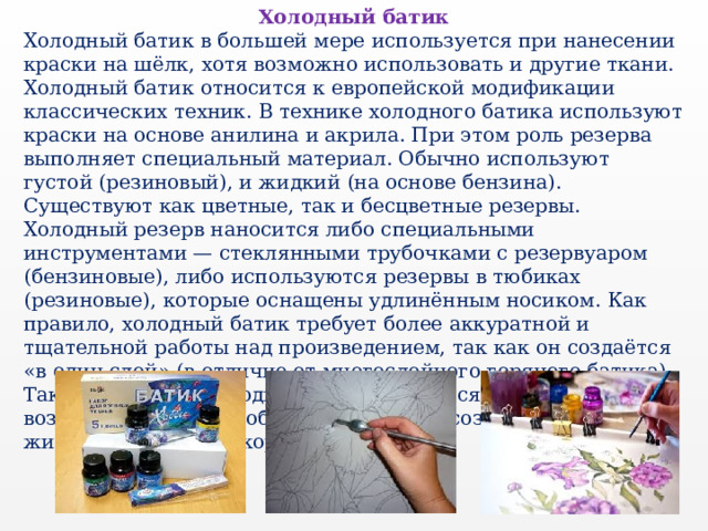 Холодный батик Холодный батик в большей мере используется при нанесении краски на шёлк, хотя возможно использовать и другие ткани. Холодный батик относится к европейской модификации классических техник. В технике холодного батика используют краски на основе анилина и акрила. При этом роль резерва выполняет специальный материал. Обычно используют густой (резиновый), и жидкий (на основе бензина). Существуют как цветные, так и бесцветные резервы. Холодный резерв наносится либо специальными инструментами — стеклянными трубочками с резервуаром (бензиновые), либо используются резервы в тюбиках (резиновые), которые оснащены удлинённым носиком. Как правило, холодный батик требует более аккуратной и тщательной работы над произведением, так как он создаётся «в один слой» (в отличие от многослойного горячего батика). Также в технике холодного батика имеется больше возможностей для свободной росписи и создания станковых живописных либо декоративных работ. 