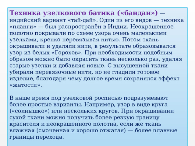 Техника узелкового батика («бандан»)  — индийский вариант «тай-дай». Один из его видов — техника «планги» — был распространён в Индии. Неокрашенное полотно покрывали по схеме узора очень маленькими узелками, крепко перевязывая нитью. Потом ткань окрашивали и удаляли нити, в результате образовывался узор из белых «Горохов». При необходимости подобным образом можно было окрасить ткань несколько раз, удаляя старые узелки и добавляя новые. С высушенной ткани убирали перевязочные нити, но не гладили готовое изделие, благодаря чему долгое время сохранялся эффект «жатости». В наше время под узелковой росписью подразумевают более простые варианты. Например, узор в виде круга («солнышко») или нескольких кругов. При окрашивании сухой ткани можно получить более резкую границу красителя и неокрашенного полотна, если же ткань влажная (смоченная и хорошо отжатая) — более плавные границы перехода. 