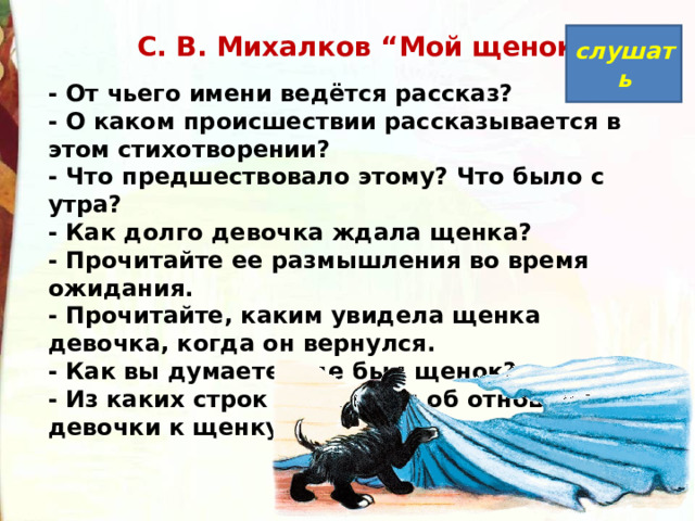   С. В. Михалков “Мой щенок” слушать - От чьего имени ведётся рассказ?  - О каком происшествии рассказывается в этом стихотворении?  - Что предшествовало этому? Что было с утра?  - Как долго девочка ждала щенка?  - Прочитайте ее размышления во время ожидания.  - Прочитайте, каким увидела щенка девочка, когда он вернулся.  - Как вы думаете, где был щенок?  - Из каких строк мы узнаем об отношении девочки к щенку? 