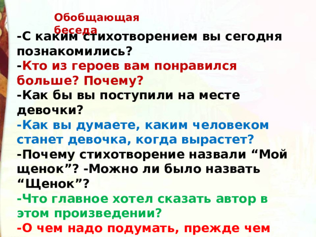 Обобщающая беседа -С каким стихотворением вы сегодня познакомились? - Кто из героев вам понравился больше? Почему? -Как бы вы поступили на месте девочки? -Как вы думаете, каким человеком станет девочка, когда вырастет? -Почему стихотворение назвали “Мой щенок”? -Можно ли было назвать “Щенок”? -Что главное хотел сказать автор в этом произведении? -О чем надо подумать, прежде чем взять в дом зверька, птичку или рыбку? 