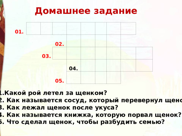 Домашнее задание 01. 02. 03. 04. 05. 01.Какой рой летел за щенком? 02. Как называется сосуд, который перевернул щенок? 03. Как лежал щенок после укуса? 04. Как называется книжка, которую порвал щенок? 05. Что сделал щенок, чтобы разбудить семью?  
