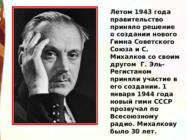 Летом 1943 года правительство приняло решение о создании нового Гимна Советского Союза и С. Михалков со своим другом Г. Эль-Регистаном приняли участие в его создании. 1 января 1944 года новый гимн СССР прозвучал по Всесоюзному радио. Михалкову было 30 лет. 