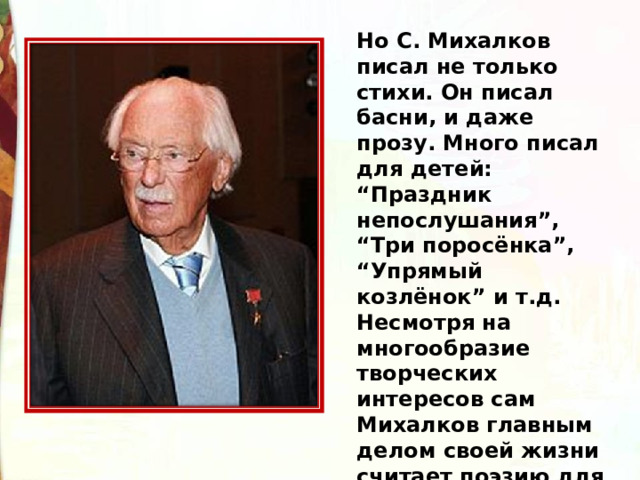Но С. Михалков писал не только стихи. Он писал басни, и даже прозу. Много писал для детей: “Праздник непослушания”, “Три поросёнка”, “Упрямый козлёнок” и т.д. Несмотря на многообразие творческих интересов сам Михалков главным делом своей жизни считает поэзию для детей. 