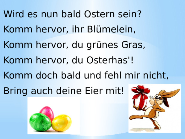 Wird es nun bald Ostern sein? Komm hervor, ihr Blümelein, Komm hervor, du grünes Gras, Komm hervor, du Osterhas'! Komm doch bald und fehl mir nicht, Bring auch deine Eier mit! 