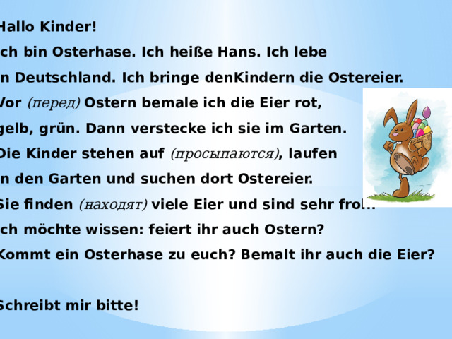 Hallo Kinder! Ich bin Osterhase. Ich heiße Hans. Ich lebe in Deutschland. Ich bringe denKindern die Ostereier. Vor (перед) Ostern bemale ich die Eier rot, gelb, grün. Dann verstecke ich sie im Garten. Die Kinder stehen auf (просыпаются) , laufen in den Garten und suchen dort Ostereier. Sie finden (находят) viele Eier und sind sehr froh. Ich möchte wissen: feiert ihr auch Ostern? Kommt ein Osterhase zu euch? Bemalt ihr auch die Eier?   Schreibt mir bitte! 