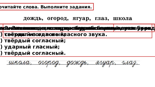 Прочитайте слова. Выполните задания. 1. Запишите слово, в котором два слога. 2. Запишите слово, в котором первый слог состоит из одного гласного звука. 3. Запишите слово, в котором букв больше, чем звуков. 4. Запишите слово, в котором звуков больше, чем букв. 5. Запишите слово, в котором звуки соответствуют порядку:  1) твёрдый согласный;  2) твёрдый согласный;  3) ударный гласный;  4) твёрдый согласный. 