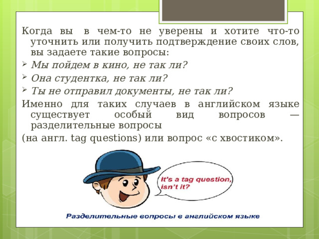 Когда вы  в чем-то не уверены и  хотите  что-то уточнить или получить подтверждение своих слов, вы задаете такие вопросы: Мы пойдем в кино, не так ли? Она студентка, не так ли? Ты не отправил документы, не так ли? Именно для таких случаев в  английском  языке существует  особый вид вопросов — разделительные вопросы (на англ. tag questions) или вопрос «с хвостиком». 