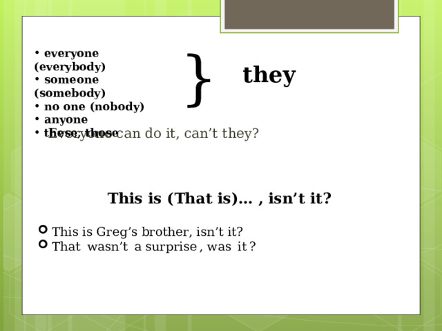 }  everyone  ( everybody)  someone (somebody)  no one (nobody)  anyone  these, those they  Everyone can do it, can’t they?   This is (That is) … , isn’t it ?  This is Greg’s brother, isn’t it?  That  wasn’t  a surprise , was  it ? 