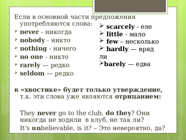 Если в основной части предложения употребляются слова: n ever - никогда n obody - никто n othing - ничего no one - никто rarely — редко seldom — редко в «хвостике» будет только утверждение, т.к. эти слова уже являются отрицанием: They  never  go to the club,  do they ? Они никогда не ходили  в клуб, не так ли? I t’s un believable, is it? – Это невероятно, да?     scarcely - еле  little - мало  few – несколько  hardly — вряд ли barely — едва 
