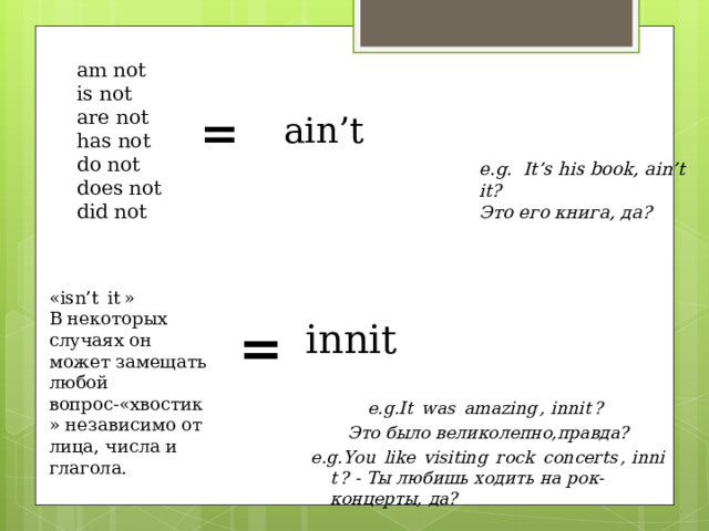 am not is not are not  has not do not does not  did not = ain’t e.g. It’s his book, ain’t it? Это его книга, да? «isn’t  it » В некоторых случаях он может замещать любой вопрос-«хвостик» независимо от лица, числа и глагола. = innit  e.g. It  was  amazing , innit ? Это было великолепно,правда? e.g. You  like  visiting  rock  concerts , innit ? - Ты любишь ходить на рок-концерты, да? 