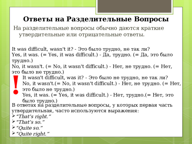 Ответы на Разделительные Вопросы На разделительные вопросы обычно даются краткие  утвердительные или отрицательные ответы. It was difficult, wasn't it? - Это было трудно, не так ли? Yes, it was. (= Yes, it was difficult. ) - Да, трудно. (= Да, это было трудно.) No, it wasn't. (= No, it wasn't difficult. ) - Нет, не трудно. (= Нет, это было не трудно.) ! It wasn't difficult, was it? - Это было не трудно, не так ли? No, it wasn't. (= No, it wasn't difficult. ) - Нет, не трудно. (= Нет, это было не трудно.) Yes, it was. (= Yes, it was difficult. ) - Нет, трудно.(= Нет, это было трудно.) В ответах на разделительные вопросы, у которых первая часть утвердительная, часто используются выражения: “ That’s right.” “ That’s so.” “ Quite so.” “ Quite right.” 