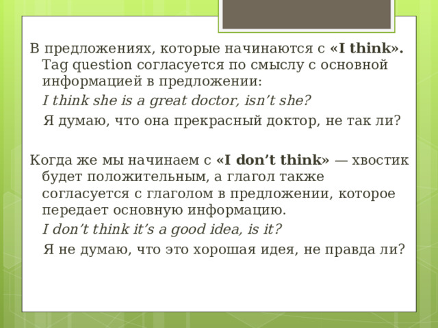 В предложениях, которые начинаются с «I think». Tag question согласуется по смыслу с основной информацией в предложении: I think she is a great doctor, isn’t she?   Я думаю, что она прекрасный доктор, не так ли? Когда же мы начинаем с «I don’t think»  — хвостик будет положительным, а глагол также согласуется с глаголом в предложении, которое передает основную информацию. I don’t think it’s a good idea, is it?  Я не думаю, что это хорошая идея, не правда ли? 
