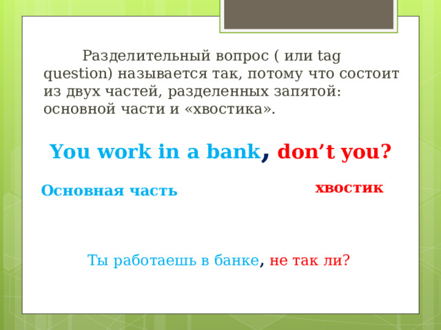  Разделительный вопрос ( или tag question) называется так, потому что состоит из двух частей, разделенных запятой: основной части и «хвостика». You work in a bank ,  don’t you ? хвостик Основная часть Ты работаешь в банке ,  не так ли? 