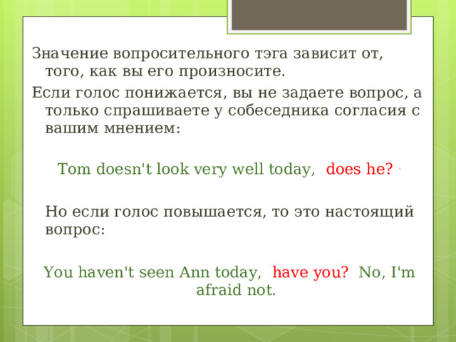 Значение вопросительного тэга зависит от, того, как вы его произносите. Если голос понижается, вы не задаете вопрос, а только спрашиваете у собеседника согласия с вашим мнением: Tom doesn't look very well today, does he? ` Но если голос повышается, то это настоящий вопрос: You haven't seen Ann today, have you? No, I'm afraid not. 