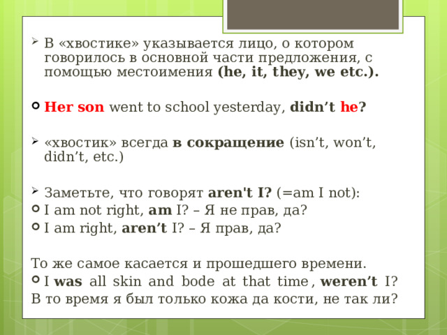 В «хвостике» указывается лицо, о котором говорилось в основной части предложения, с помощью местоимения  (he, it, they, we etc.). Her son went to school yesterday, didn’t he ?  «хвостик» всегда в сокращение ( isn’t, won’t, didn’t, etc.)  Заметьте, что говорят aren't I? (=am I not ): I am not right,  am  I? – Я не прав, да? I am right,  aren’t  I? – Я прав, да?  То же самое касается и прошедшего времени. I  was   all  skin  and  bode  at  that  time ,  weren’t   I? В то время я был только кожа да кости, не так ли?   