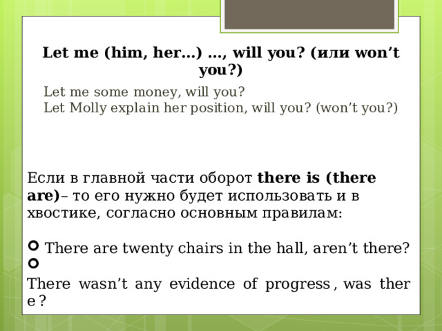 Let me (him, her…) …, will you? ( или won’t you? ) Le t me some money, will you? Let Molly explain her position, will you ? ( won’t you ?)  Если в главной части оборот there is (there are) – то его нужно будет использовать и в хвостике, согласно основным правилам:  There are twenty chairs in the hall, aren’t there?  There  wasn’t  any  evidence  of  progress , was  there ? 