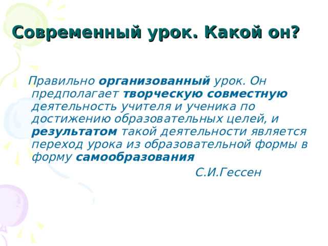 Современный урок. Какой он?   Правильно организованный урок. Он предполагает творческую совместную деятельность учителя и ученика по достижению образовательных целей, и результатом такой деятельности является переход урока из образовательной формы в форму самообразования  С.И.Гессен   