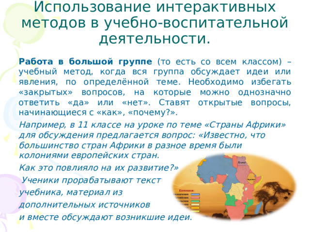 Использование интерактивных методов в учебно-воспитательной деятельности. Работа в большой группе (то есть со всем классом) – учебный метод, когда вся группа обсуждает идеи или явления, по определённой теме. Необходимо избегать «закрытых» вопросов, на которые можно однозначно ответить «да» или «нет». Ставят открытые вопросы, начинающиеся с «как», «почему?». Например, в 11 классе на уроке по теме «Страны Африки» для обсуждения предлагается вопрос: «Известно, что большинство стран Африки в разное время были колониями европейских стран. Как это повлияло на их развитие?»  Ученики прорабатывают текст учебника, материал из дополнительных источников и вместе обсуждают возникшие идеи.  