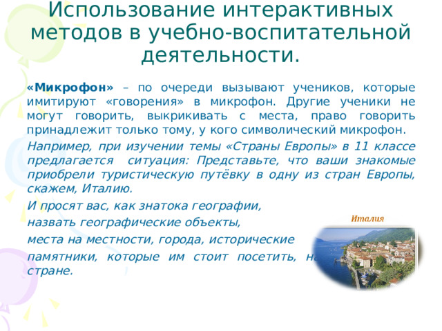 Использование интерактивных методов в учебно-воспитательной деятельности. «Микрофон» – по очереди вызывают учеников, которые имитируют «говорения» в микрофон. Другие ученики не могут говорить, выкрикивать с места, право говорить принадлежит только тому, у кого символический микрофон. Например, при изучении темы «Страны Европы» в 11 классе предлагается ситуация: Представьте, что ваши знакомые приобрели туристическую путёвку в одну из стран Европы, скажем, Италию. И просят вас, как знатока географии, назвать географические объекты, места на местности, города, исторические памятники, которые им стоит посетить, находясь в этой стране.  