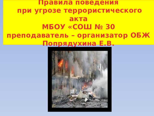  Правила поведения  при угрозе террористического акта  МБОУ «СОШ № 30  преподаватель – организатор ОБЖ Попрядухина Е.В.   