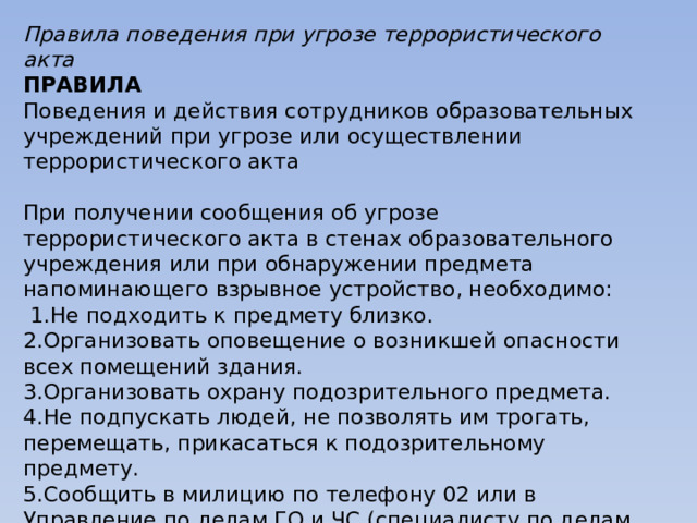 Правила поведения при угрозе террористического акта ПРАВИЛА Поведения и действия сотрудников образовательных учреждений при угрозе или осуществлении террористического акта   При получении сообщения об угрозе террористического акта в стенах образовательного учреждения или при обнаружении предмета напоминающего взрывное устройство, необходимо:   1.Не подходить к предмету близко. 2.Организовать оповещение о возникшей опасности всех помещений здания. 3.Организовать охрану подозрительного предмета. 4.Не подпускать людей, не позволять им трогать, перемещать, прикасаться к подозрительному предмету. 5.Сообщить в милицию по телефону 02 или в Управление по делам ГО и ЧС (специалисту по делам ГО и ЧС территории), Управление образования (при сообщении не используйте мобильные телефоны). 6. Организовать вывод людей из опасного места. 