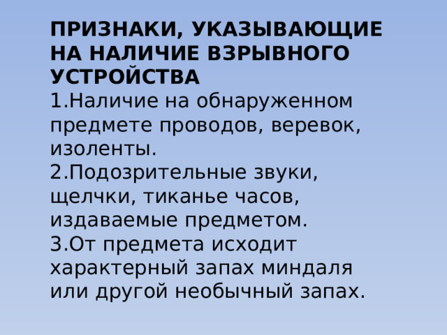 ПРИЗНАКИ, УКАЗЫВАЮЩИЕ НА НАЛИЧИЕ ВЗРЫВНОГО УСТРОЙСТВА 1.Наличие на обнаруженном предмете проводов, веревок, изоленты. 2.Подозрительные звуки, щелчки, тиканье часов, издаваемые предметом. 3.От предмета исходит характерный запах миндаля или другой необычный запах. 