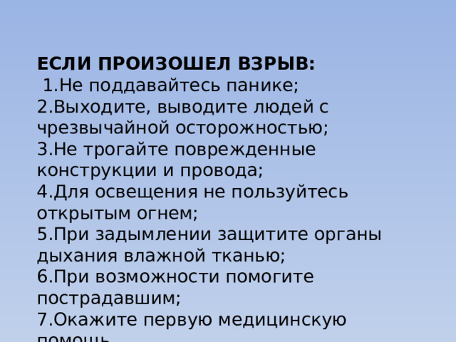 ЕСЛИ ПРОИЗОШЕЛ ВЗРЫВ:   1.Не поддавайтесь панике; 2.Выходите, выводите людей с чрезвычайной осторожностью; 3.Не трогайте поврежденные конструкции и провода; 4.Для освещения не пользуйтесь открытым огнем; 5.При задымлении защитите органы дыхания влажной тканью; 6.При возможности помогите пострадавшим; 7.Окажите первую медицинскую помощь. 