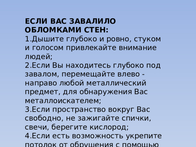 ЕСЛИ ВАС ЗАВАЛИЛО ОБЛОМКАМИ СТЕН: 1.Дышите глубоко и ровно, стуком и голосом привлекайте внимание людей; 2.Если Вы находитесь глубоко под завалом, перемещайте влево - направо любой металлический предмет, для обнаружения Вас металлоискателем; 3.Если пространство вокруг Вас свободно, не зажигайте спички, свечи, берегите кислород; 4.Если есть возможность укрепите потолок от обрушения с помощью подручных предметов и дожидайтесь помощи. 