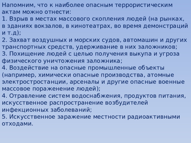 Напомним, что к наиболее опасным террористическим актам можно отнести: 1. Взрыв в местах массового скопления людей (на рынках, в зданиях вокзалов, в кинотеатрах, во время демонстраций и т.д); 2. Захват воздушных и морских судов, автомашин и других транспортных средств, удерживание в них заложников; 3. Похищение людей с целью получения выкупа и угроза физического уничтожения заложника; 4. Воздействие на опасные промышленные объекты (например, химически опасные производства, атомные электростростанции, арсеналы и другие опасные военные массовое пораженение людей); 4. Отравление систем водоснабжения, продуктов питания, искусственное распространение возбудителей инфекционных заболеваний; 5. Искусственное заражение местности радиоактивными отходами. 