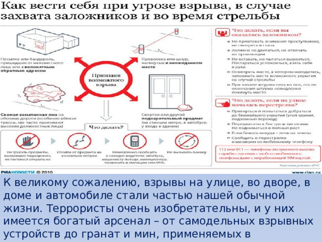 К великому сожалению, взрывы на улице, во дворе, в доме и автомобиле стали частью нашей обычной жизни. Террористы очень изобретательны, и у них имеется богатый арсенал – от самодельных взрывных устройств до гранат и мин, применяемых в вооружённых силах.  